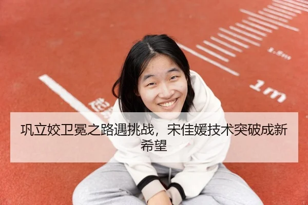 巩立姣卫冕之路遇挑战，宋佳媛技术突破成新希望
