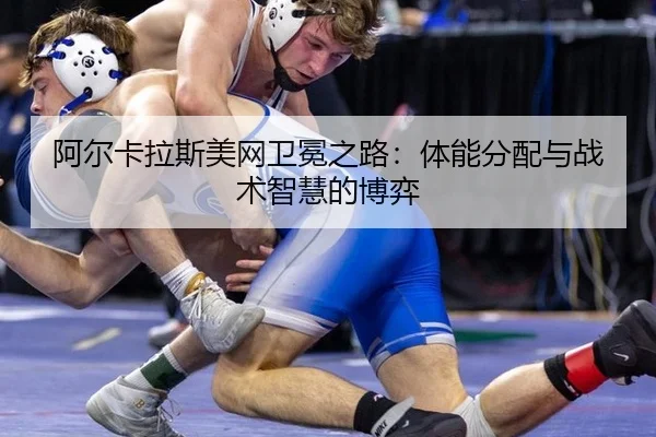 阿尔卡拉斯美网卫冕之路：体能分配与战术智慧的博弈