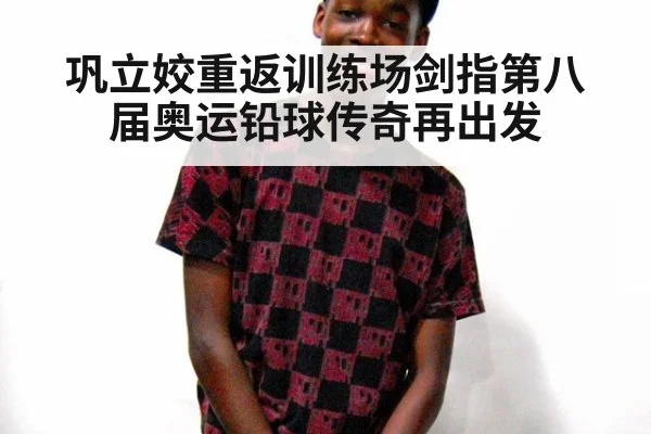 巩立姣重返训练场剑指第八届奥运铅球传奇再出发