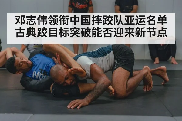 邓志伟领衔中国摔跤队亚运名单 古典跤目标突破能否迎来新节点